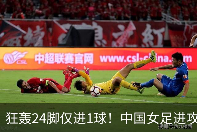 狂轰24脚仅进1球！中国女足进攻效率堪忧无缘亚运连胜